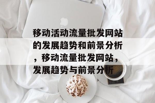 移动活动流量批发网站的发展趋势和前景分析，移动流量批发网站，发展趋势与前景分析