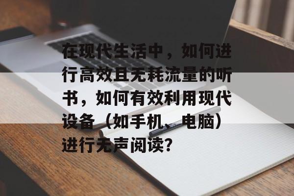 在现代生活中，如何进行高效且无耗流量的听书，如何有效利用现代设备（如手机、电脑）进行无声阅读？