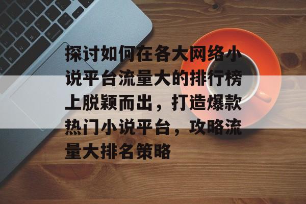 探讨如何在各大网络小说平台流量大的排行榜上脱颖而出,打造爆款热门小说平台,攻略流量大排名策略 探讨如何在各大网络小说平台流量大的排行榜上脱颖而出,打造爆款热门小说平台,攻略流量大排名策略