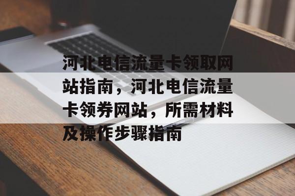 河北电信流量卡领取网站指南,河北电信流量卡领券网站,所需材料及操作步骤指南 河北电信流量卡领取网站指南,河北电信流量卡领券网站,所需材料及操作步骤指南