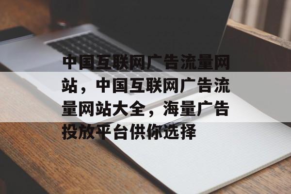 中国互联网广告流量网站,中国互联网广告流量网站大全,海量广告投放平台供你选择 中国互联网广告流量网站,中国互联网广告流量网站大全,海量广告投放平台供你选择