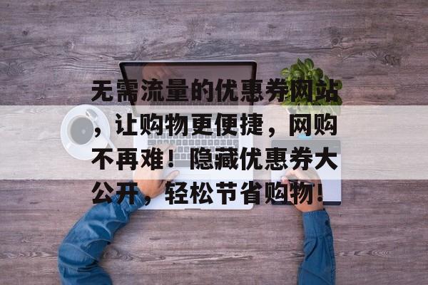 无需流量的优惠券网站,让购物更便捷,网购不再难!隐藏优惠券大公开,轻松节省购物! 无需流量的优惠券网站,让购物更便捷,网购不再难!隐藏优惠券大公开,轻松节省购物!