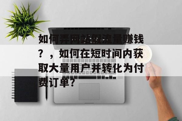 如何弄网站假流量赚钱?,如何在短时间内获取大量用户并转化为付费订单? 如何弄网站假流量赚钱?,如何在短时间内获取大量用户并转化为付费订单?