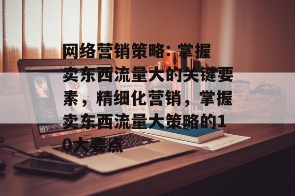 网络营销策略: 掌握卖东西流量大的关键要素,精细化营销,掌握卖东西流量大策略的10大要点 网络营销策略: 掌握卖东西流量大的关键要素,精细化营销,掌握卖东西流量大策略的10大要点