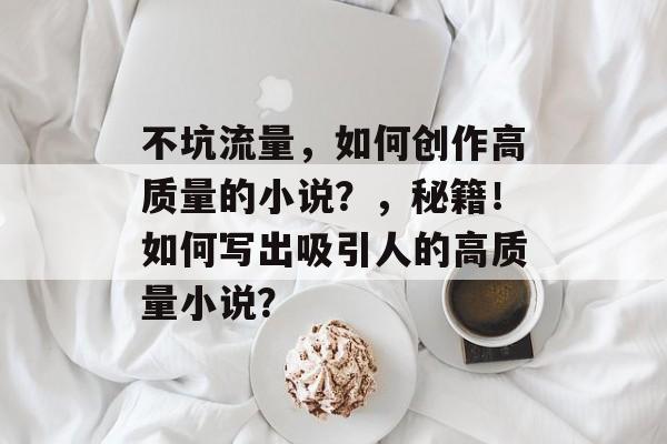 不坑流量,如何创作高质量的小说?,秘籍!如何写出吸引人的高质量小说? 不坑流量,如何创作高质量的小说?,秘籍!如何写出吸引人的高质量小说?