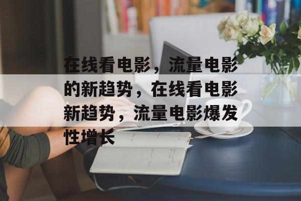 在线看电影,流量电影的新趋势,在线看电影新趋势,流量电影爆发性增长 在线看电影,流量电影的新趋势,在线看电影新趋势,流量电影爆发性增长