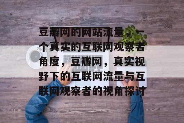 豆瓣网的网站流量，一个真实的互联网观察者角度，豆瓣网，真实视野下的互联网流量与互联网观察者的视角探讨