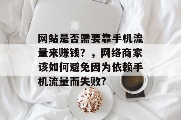 网站是否需要靠手机流量来赚钱?,网络商家该如何避免因为依赖手机流量而失败? 网站是否需要靠手机流量来赚钱?,网络商家该如何避免因为依赖手机流量而失败?