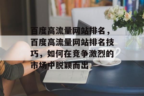 百度高流量网站排名,百度高流量网站排名技巧,如何在竞争激烈的市场中脱颖而出 百度高流量网站排名,百度高流量网站排名技巧,如何在竞争激烈的市场中脱颖而出