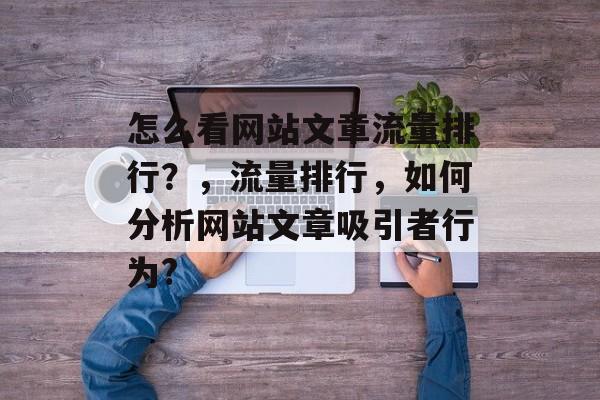 怎么看网站文章流量排行?,流量排行,如何分析网站文章吸引者行为? 怎么看网站文章流量排行?,流量排行,如何分析网站文章吸引者行为?