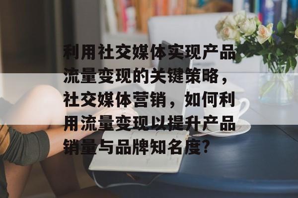 利用社交媒体实现产品流量变现的关键策略,社交媒体营销,如何利用流量变现以提升产品销量与品牌知名度? 利用社交媒体实现产品流量变现的关键策略,社交媒体营销,如何利用流量变现以提升产品销量与品牌知名度?