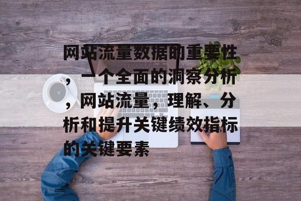 网站流量数据的重要性，一个全面的洞察分析，网站流量，理解、分析和提升关键绩效指标的关键要素