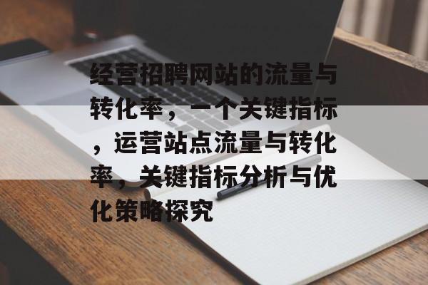 经营招聘网站的流量与转化率,一个关键指标,运营站点流量与转化率,关键指标分析与优化策略探究 经营招聘网站的流量与转化率,一个关键指标,运营站点流量与转化率,关键指标分析与优化策略探究