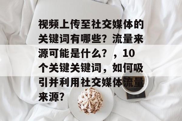 视频上传至社交媒体的关键词有哪些?流量来源可能是什么?,10个关键关键词,如何吸引并利用社交媒体流量来源? 视频上传至社交媒体的关键词有哪些?流量来源可能是什么?,10个关键关键词,如何吸引并利用社交媒体流量来源?