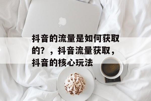 抖音的流量是如何获取的?,抖音流量获取,抖音的核心玩法 抖音的流量是如何获取的?,抖音流量获取,抖音的核心玩法