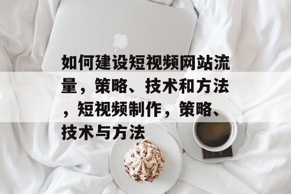 如何建设短视频网站流量,策略、技术和方法,短视频制作,策略、技术与方法 如何建设短视频网站流量,策略、技术和方法,短视频制作,策略、技术与方法