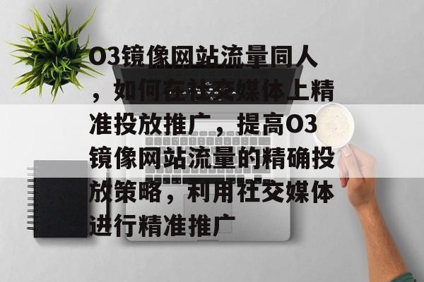 O3镜像网站流量同人,如何在社交媒体上精准投放推广,提高O3镜像网站流量的精确投放策略,利用社交媒体进行精准推广 O3镜像网站流量同人,如何在社交媒体上精准投放推广,提高O3镜像网站流量的精确投放策略,利用社交媒体进行精准推广