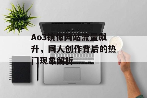 Ao3镜像网站流量飙升,同人创作背后的热门现象解析 Ao3镜像网站流量飙升,同人创作背后的热门现象解析