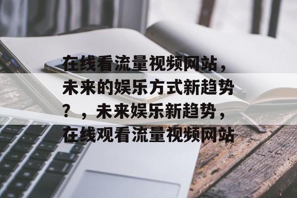 在线看流量视频网站,未来的娱乐方式新趋势?,未来娱乐新趋势,在线观看流量视频网站 在线看流量视频网站,未来的娱乐方式新趋势?,未来娱乐新趋势,在线观看流量视频网站
