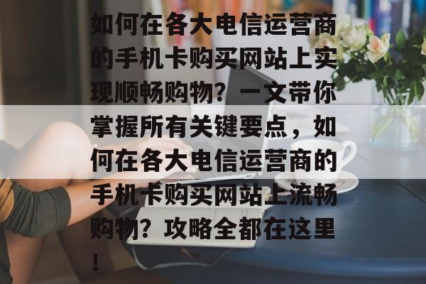 如何在各大电信运营商的手机卡购买网站上实现顺畅购物？一文带你掌握所有关键要点，如何在各大电信运营商的手机卡购买网站上流畅购物？攻略全都在这里！