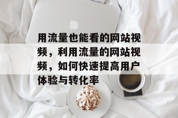 用流量也能看的网站视频,利用流量的网站视频,如何快速提高用户体验与转化率 用流量也能看的网站视频,利用流量的网站视频,如何快速提高用户体验与转化率