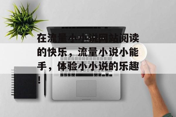 在流量小小说网站阅读的快乐,流量小说小能手,体验小小说的乐趣! 在流量小小说网站阅读的快乐,流量小说小能手,体验小小说的乐趣!