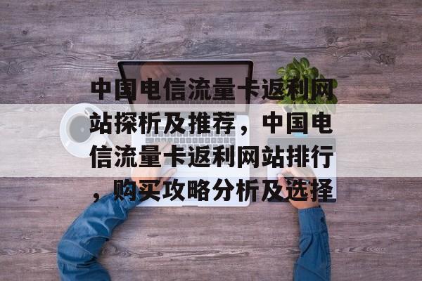 中国电信流量卡返利网站探析及推荐,中国电信流量卡返利网站排行,购买攻略分析及选择 中国电信流量卡返利网站探析及推荐,中国电信流量卡返利网站排行,购买攻略分析及选择