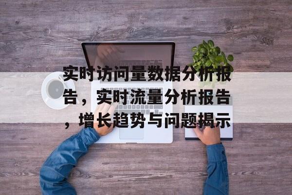实时访问量数据分析报告,实时流量分析报告,增长趋势与问题揭示 实时访问量数据分析报告,实时流量分析报告,增长趋势与问题揭示