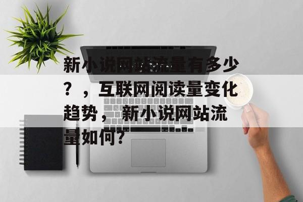新小说网站流量有多少?,互联网阅读量变化趋势, 新小说网站流量如何? 新小说网站流量有多少?,互联网阅读量变化趋势, 新小说网站流量如何?