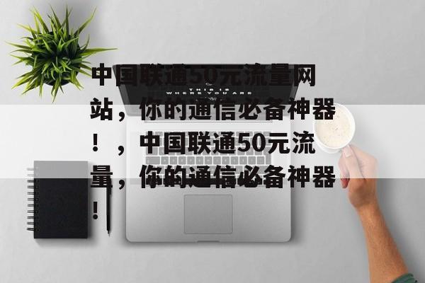 中国联通50元流量网站，你的通信必备神器！，中国联通50元流量，你的通信必备神器！