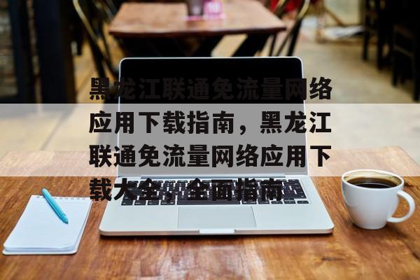 黑龙江联通免流量网络应用下载指南,黑龙江联通免流量网络应用下载大全,全面指南 黑龙江联通免流量网络应用下载指南,黑龙江联通免流量网络应用下载大全,全面指南