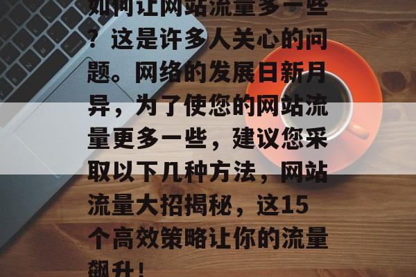 如何让网站流量多一些?这是许多人关心的问题。网络的发展日新月异,为了使您的网站流量更多一些,建议您采取以下几种方法,网站流量大招揭秘,这15个高效策略让你的流量飙升! 如何让网站流量多一些?这是许多人关心的问题。网络的发展日新月异,为了使您的网站流量更多一些,建议您采取以下几种方法,网站流量大招揭秘,这15个高效策略让你的流量飙升!