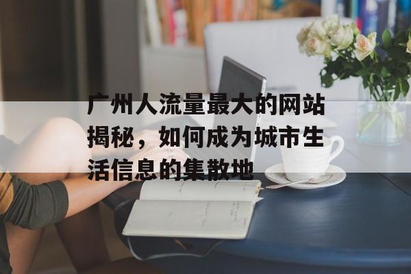 广州人流量最大的网站揭秘,如何成为城市生活信息的集散地 广州人流量最大的网站揭秘,如何成为城市生活信息的集散地