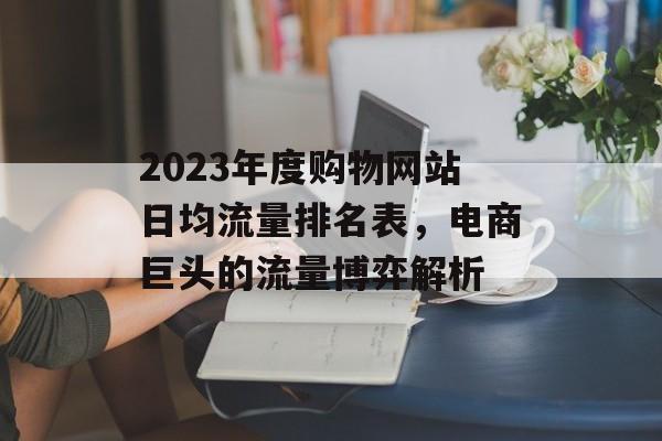 2023年度购物网站日均流量排名表,电商巨头的流量博弈解析 2023年度购物网站日均流量排名表,电商巨头的流量博弈解析