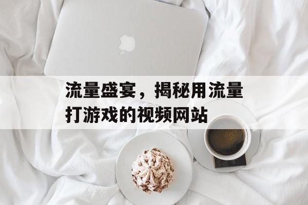 流量盛宴,揭秘用流量打游戏的视频网站 流量盛宴,揭秘用流量打游戏的视频网站