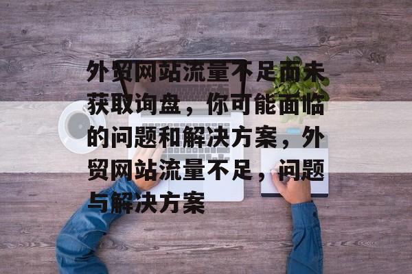 外贸网站流量不足而未获取询盘,你可能面临的问题和解决方案,外贸网站流量不足,问题与解决方案 外贸网站流量不足而未获取询盘,你可能面临的问题和解决方案,外贸网站流量不足,问题与解决方案