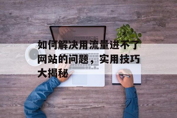 如何解决用流量进不了网站的问题,实用技巧大揭秘 如何解决用流量进不了网站的问题,实用技巧大揭秘