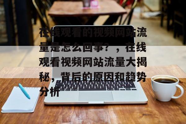 在线观看的视频网站流量是怎么回事？，在线观看视频网站流量大揭秘，背后的原因和趋势分析