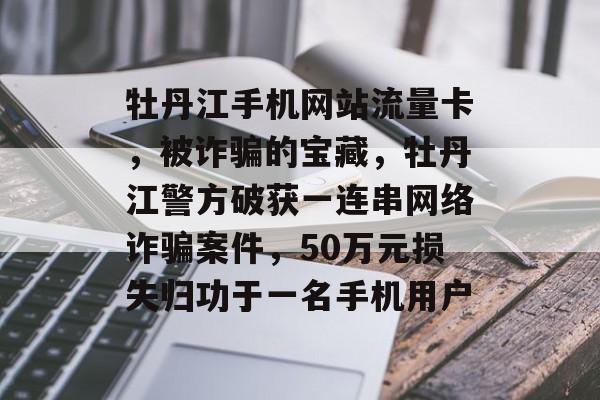 牡丹江手机网站流量卡,被诈骗的宝藏,牡丹江警方破获一连串网络诈骗案件,50万元损失归功于一名手机用户 牡丹江手机网站流量卡,被诈骗的宝藏,牡丹江警方破获一连串网络诈骗案件,50万元损失归功于一名手机用户