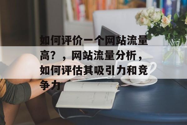 如何评价一个网站流量高？，网站流量分析，如何评估其吸引力和竞争力