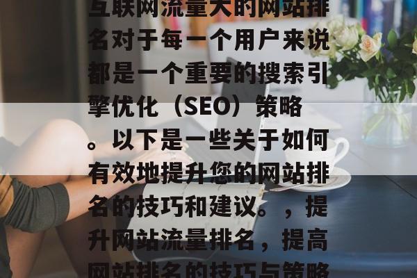 互联网流量大的网站排名对于每一个用户来说都是一个重要的搜索引擎优化(SEO)策略。以下是一些关于如何有效地提升您的网站排名的技巧和建议。,提升网站流量排名,提高网站排名的技巧与策略 互联网流量大的网站排名对于每一个用户来说都是一个重要的搜索引擎优化(SEO)策略。以下是一些关于如何有效地提升您的网站排名的技巧和建议。,提升网站流量排名,提高网站排名的技巧与策略
