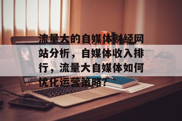 流量大的自媒体财经网站分析,自媒体收入排行,流量大自媒体如何优化运营策略? 流量大的自媒体财经网站分析,自媒体收入排行,流量大自媒体如何优化运营策略?