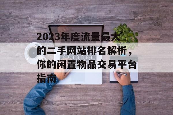 2023年度流量最大的二手网站排名解析,你的闲置物品交易平台指南 2023年度流量最大的二手网站排名解析,你的闲置物品交易平台指南
