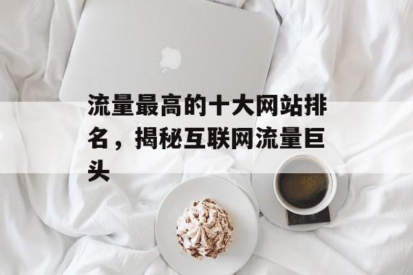流量最高的十大网站排名,揭秘互联网流量巨头 流量最高的十大网站排名,揭秘互联网流量巨头