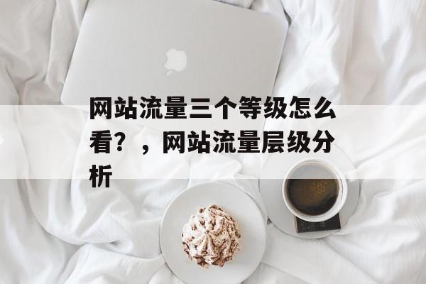网站流量三个等级怎么看?,网站流量层级分析 网站流量三个等级怎么看?,网站流量层级分析