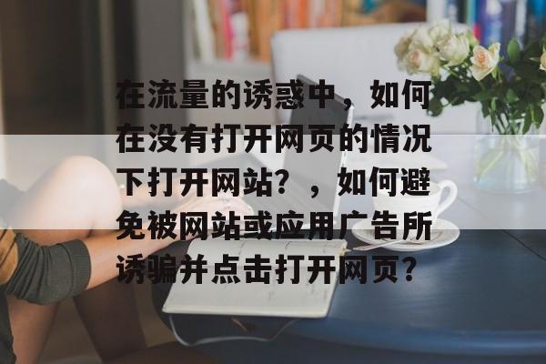 在流量的诱惑中,如何在没有打开网页的情况下打开网站?,如何避免被网站或应用广告所诱骗并点击打开网页? 在流量的诱惑中,如何在没有打开网页的情况下打开网站?,如何避免被网站或应用广告所诱骗并点击打开网页?