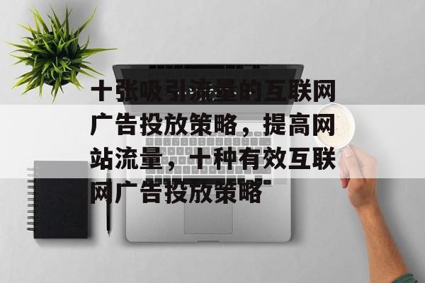 十张吸引流量的互联网广告投放策略,提高网站流量,十种有效互联网广告投放策略 十张吸引流量的互联网广告投放策略,提高网站流量,十种有效互联网广告投放策略