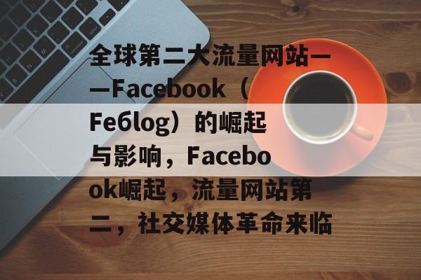 全球第二大流量网站——Facebook(Fебlog)的崛起与影响,Facebook崛起,流量网站第二,社交媒体革命来临 全球第二大流量网站——Facebook(Fебlog)的崛起与影响,Facebook崛起,流量网站第二,社交媒体革命来临