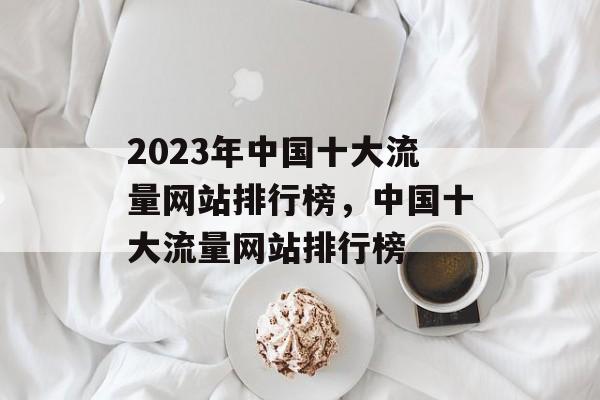 2023年中国十大流量网站排行榜,中国十大流量网站排行榜 2023年中国十大流量网站排行榜,中国十大流量网站排行榜