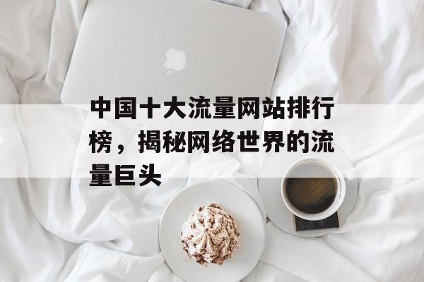 中国十大流量网站排行榜,揭秘网络世界的流量巨头 中国十大流量网站排行榜,揭秘网络世界的流量巨头